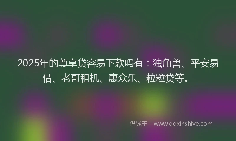 2025年的尊享贷容易下款吗有：独角兽、平安易借、老哥租机、惠众乐、粒粒贷等。