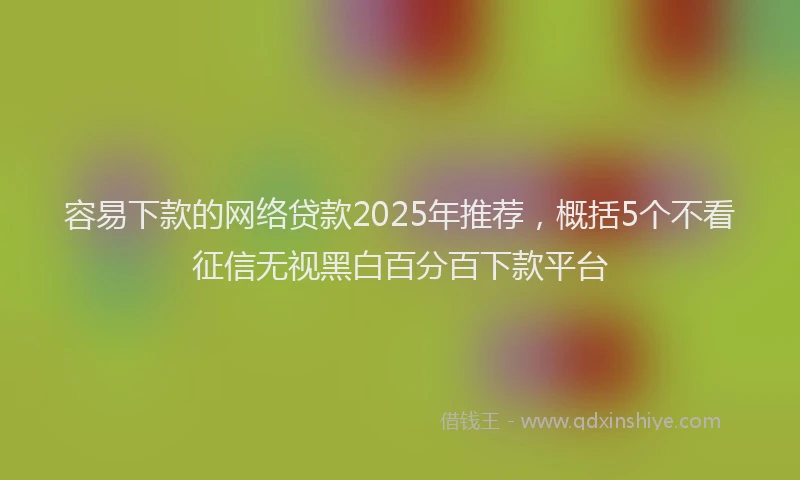 容易下款的网络贷款2025年推荐，概括5个不看征信无视黑白百分百下款平台