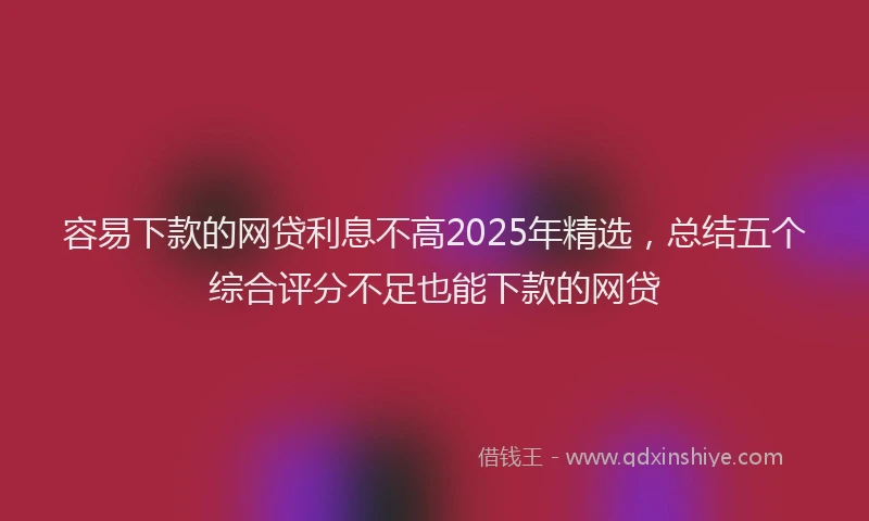 容易下款的网贷利息不高2025年精选，总结五个综合评分不足也能下款的网贷