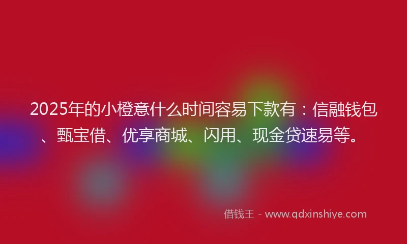 2025年的小橙意什么时间容易下款有：信融钱包、甄宝借、优享商城、闪用、现金贷速易等。