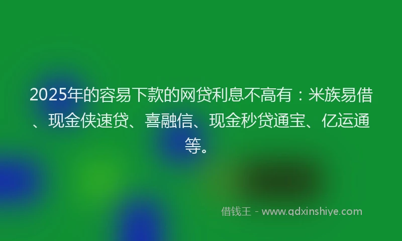 2025年的容易下款的网贷利息不高有：米族易借、现金侠速贷、喜融信、现金秒贷通宝、亿运通等。
