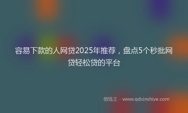 容易下款的人网贷2025年推荐，盘点5个秒批网贷轻松贷的平台