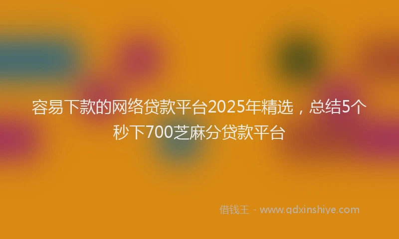 容易下款的网络贷款平台2025年精选，总结5个秒下700芝麻分贷款平台