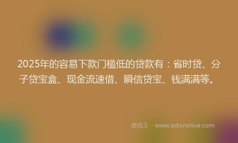 2025年的容易下款门槛低的贷款有：省时贷、分子贷宝盒、现金流速借、瞬信贷宝、钱满满等。