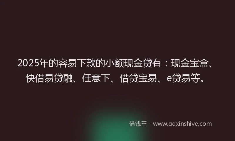 2025年的容易下款的小额现金贷有：现金宝盒、快借易贷融、任意下、借贷宝易、e贷易等。