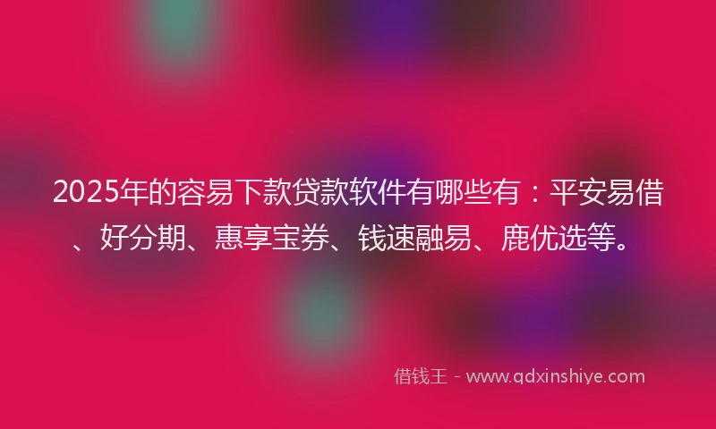 2025年的容易下款贷款软件有哪些有：平安易借、好分期、惠享宝券、钱速融易、鹿优选等。