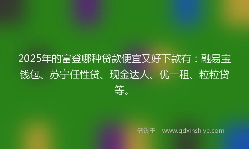 2025年的富登哪种贷款便宜又好下款有：融易宝钱包、苏宁任性贷、现金达人、优一租、粒粒贷等。