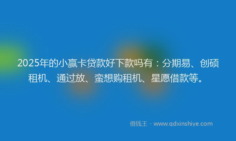 2025年的小赢卡贷款好下款吗有：分期易、创硕租机、通过放、蛮想购租机、星愿借款等。