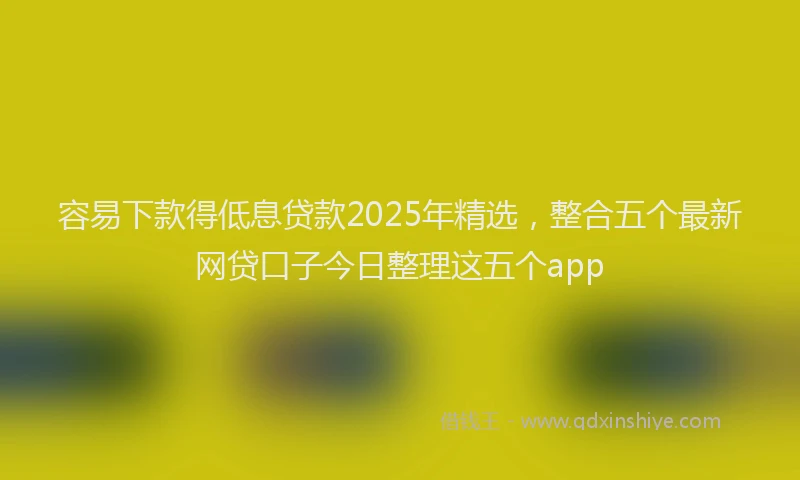 容易下款得低息贷款2025年精选，整合五个最新网贷口子今日整理这五个app