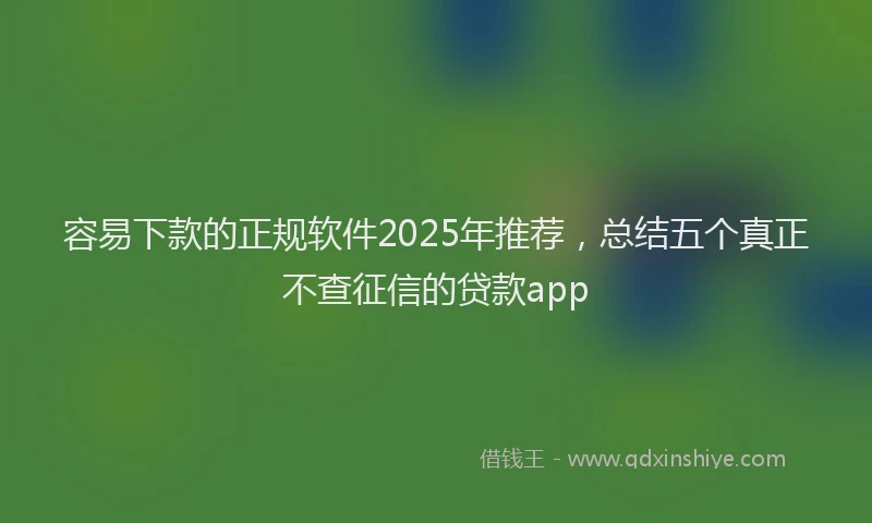 容易下款的正规软件2025年推荐，总结五个真正不查征信的贷款app