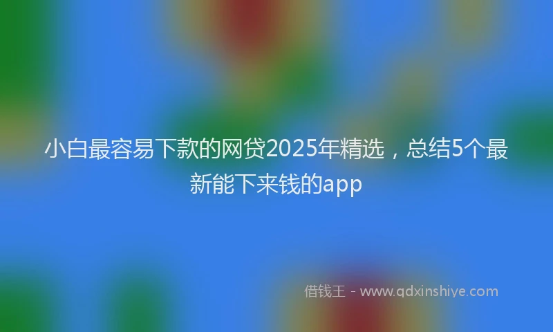 小白最容易下款的网贷2025年精选，总结5个最新能下来钱的app