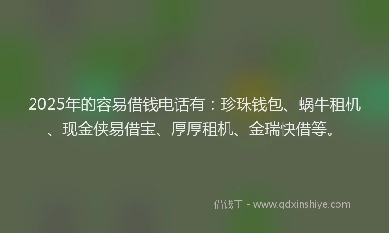2025年的容易借钱电话有：珍珠钱包、蜗牛租机、现金侠易借宝、厚厚租机、金瑞快借等。