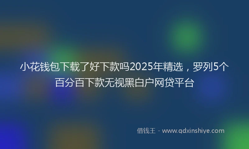 小花钱包下载了好下款吗2025年精选，罗列5个百分百下款无视黑白户网贷平台