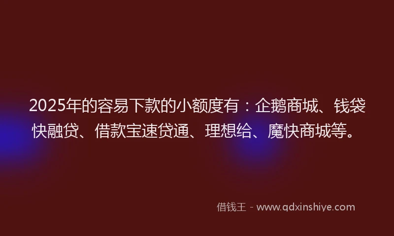 2025年的容易下款的小额度有：企鹅商城、钱袋快融贷、借款宝速贷通、理想给、魔快商城等。