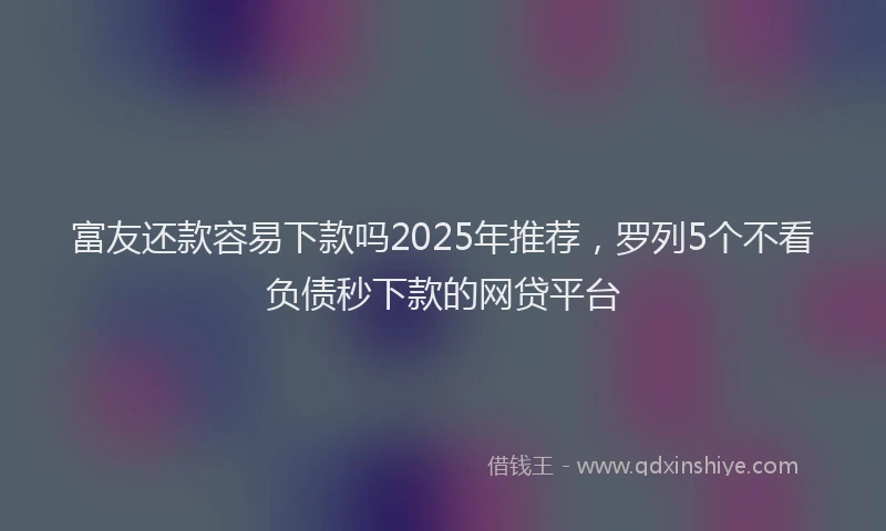 富友还款容易下款吗2025年推荐，罗列5个不看负债秒下款的网贷平台