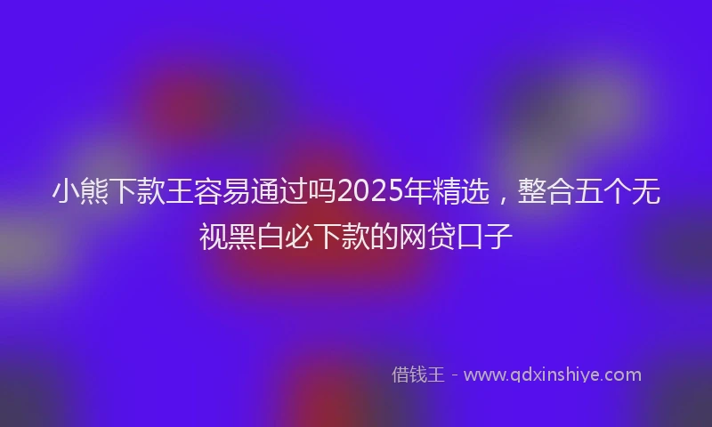 小熊下款王容易通过吗2025年精选，整合五个无视黑白必下款的网贷口子