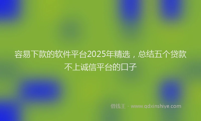 容易下款的软件平台2025年精选，总结五个贷款不上诚信平台的口子