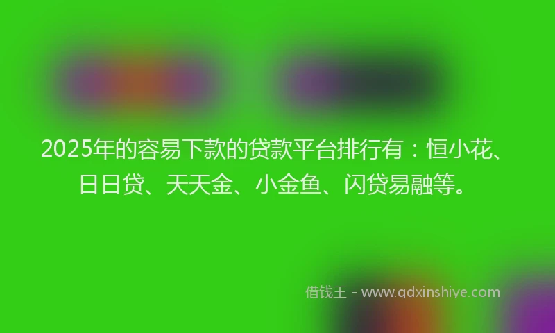 2025年的容易下款的贷款平台排行有：恒小花、日日贷、天天金、小金鱼、闪贷易融等。