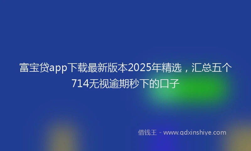 富宝贷app下载最新版本2025年精选，汇总五个714无视逾期秒下的口子