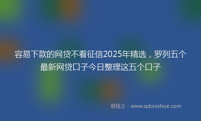 容易下款的网贷不看征信2025年精选，罗列五个最新网贷口子今日整理这五个口子