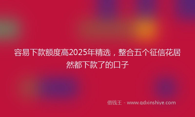 容易下款额度高2025年精选，整合五个征信花居然都下款了的口子