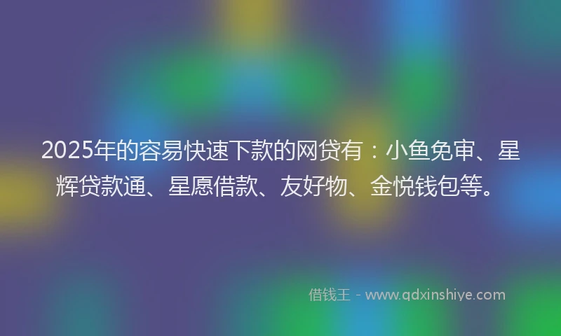 2025年的容易快速下款的网贷有：小鱼免审、星辉贷款通、星愿借款、友好物、金悦钱包等。