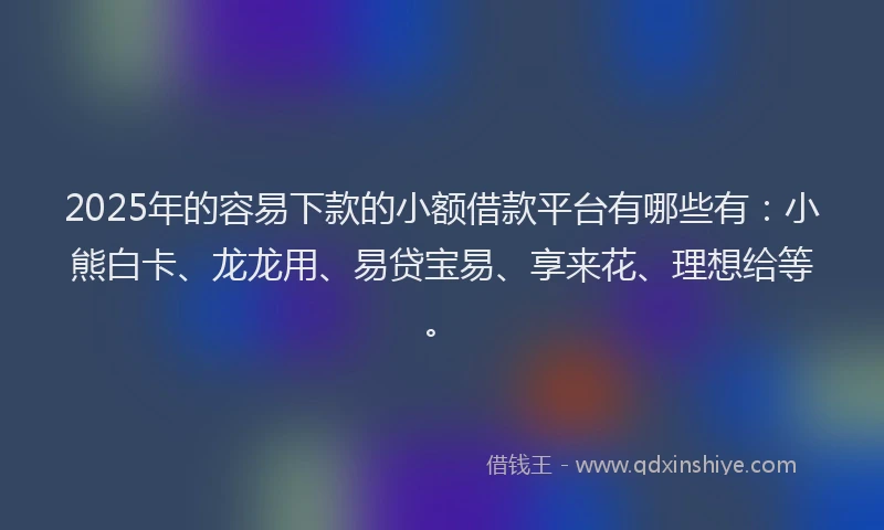 2025年的容易下款的小额借款平台有哪些有：小熊白卡、龙龙用、易贷宝易、享来花、理想给等。