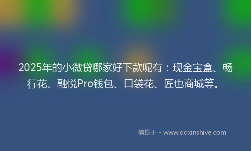 2025年的小微贷哪家好下款呢有：现金宝盒、畅行花、融悦Pro钱包、口袋花、匠也商城等。