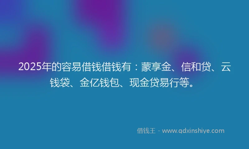 2025年的容易借钱借钱有：蒙享金、信和贷、云钱袋、金亿钱包、现金贷易行等。