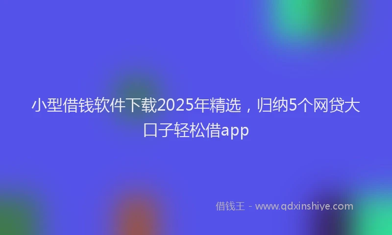 小型借钱软件下载2025年精选，归纳5个网贷大口子轻松借app