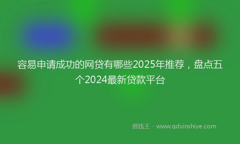 容易申请成功的网贷有哪些2025年推荐，盘点五个2024最新贷款平台