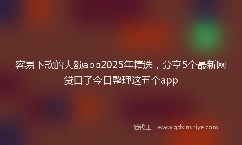 容易下款的大额app2025年精选，分享5个最新网贷口子今日整理这五个app
