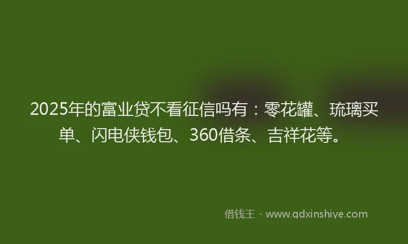 2025年的富业贷不看征信吗有：零花罐、琉璃买单、闪电侠钱包、360借条、吉祥花等。