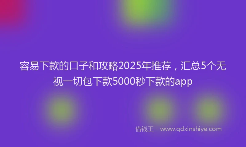容易下款的口子和攻略2025年推荐，汇总5个无视一切包下款5000秒下款的app