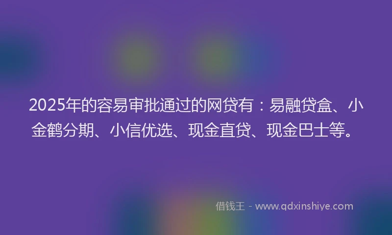2025年的容易审批通过的网贷有：易融贷盒、小金鹤分期、小信优选、现金直贷、现金巴士等。