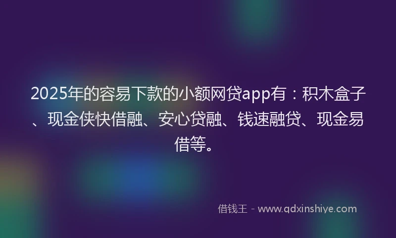 2025年的容易下款的小额网贷app有：积木盒子、现金侠快借融、安心贷融、钱速融贷、现金易借等。
