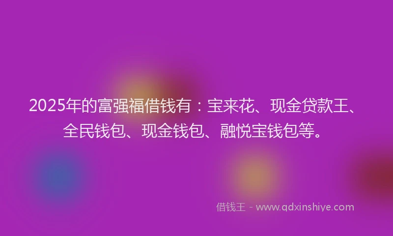 2025年的富强福借钱有：宝来花、现金贷款王、全民钱包、现金钱包、融悦宝钱包等。