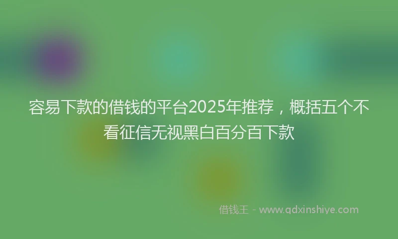 容易下款的借钱的平台2025年推荐，概括五个不看征信无视黑白百分百下款