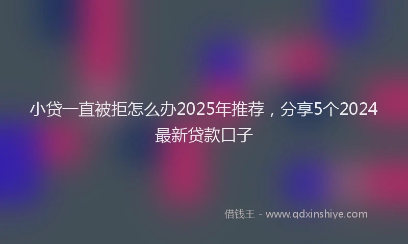 小贷一直被拒怎么办2025年推荐，分享5个2024最新贷款口子