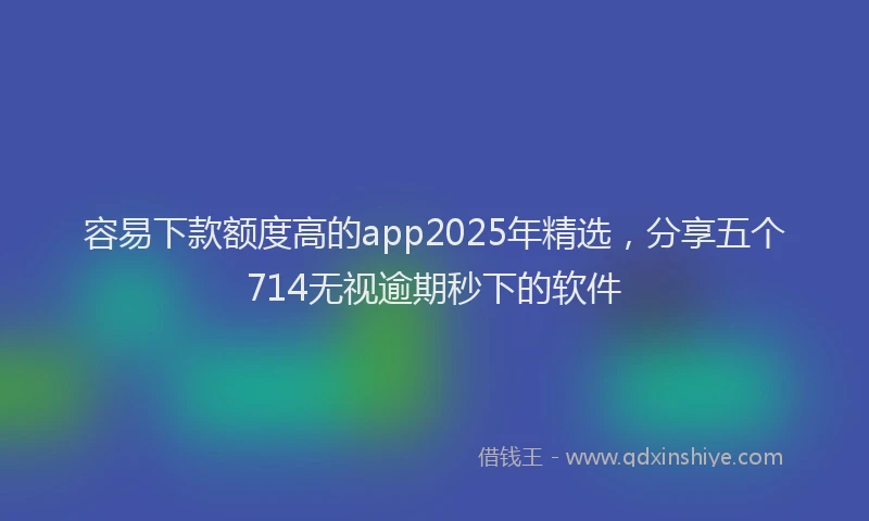 容易下款额度高的app2025年精选，分享五个714无视逾期秒下的软件