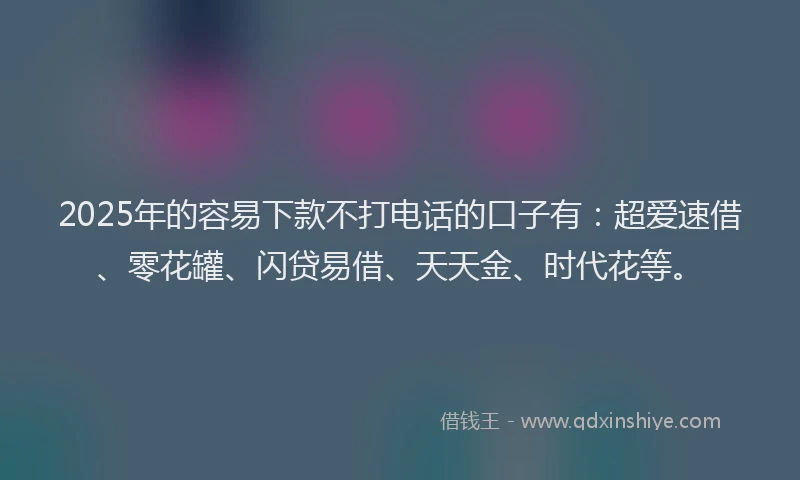 2025年的容易下款不打电话的口子有：超爱速借、零花罐、闪贷易借、天天金、时代花等。