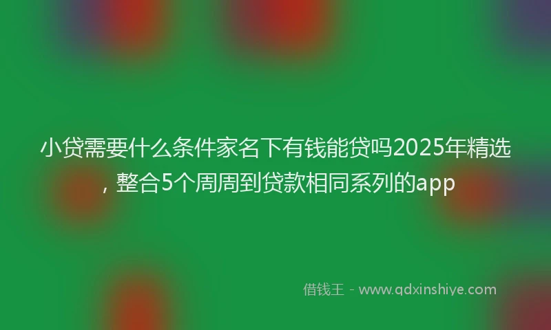 小贷需要什么条件家名下有钱能贷吗2025年精选，整合5个周周到贷款相同系列的app