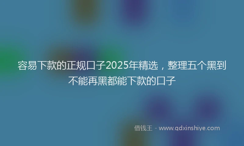 容易下款的正规口子2025年精选，整理五个黑到不能再黑都能下款的口子