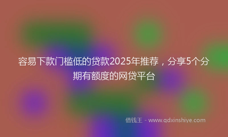 容易下款门槛低的贷款2025年推荐，分享5个分期有额度的网贷平台