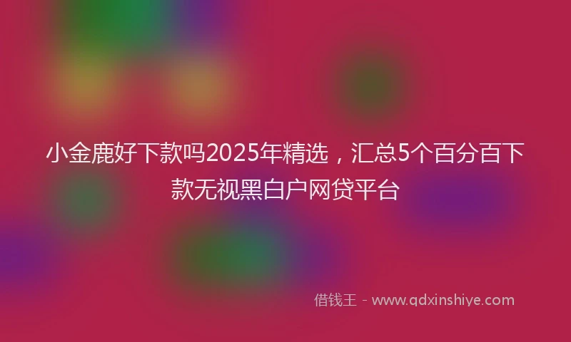 小金鹿好下款吗2025年精选，汇总5个百分百下款无视黑白户网贷平台