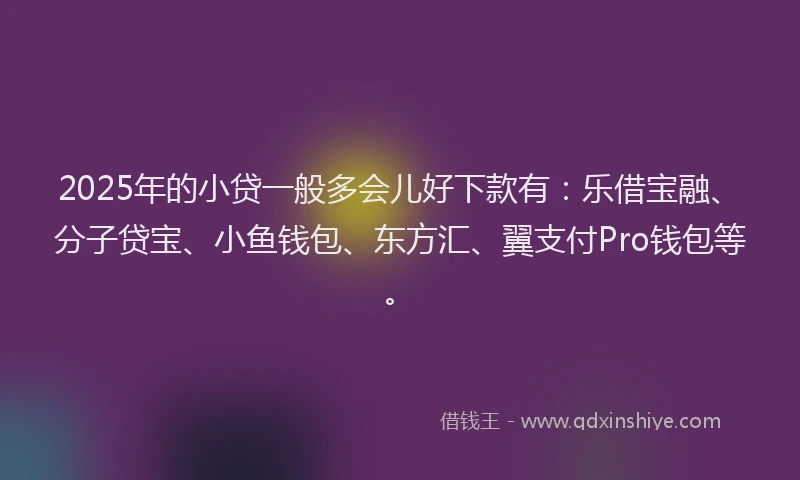 2025年的小贷一般多会儿好下款有：乐借宝融、分子贷宝、小鱼钱包、东方汇、翼支付Pro钱包等。