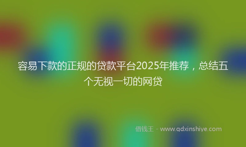 容易下款的正规的贷款平台2025年推荐，总结五个无视一切的网贷