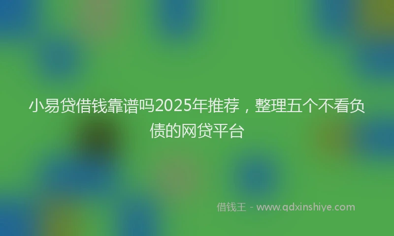 小易贷借钱靠谱吗2025年推荐，整理五个不看负债的网贷平台