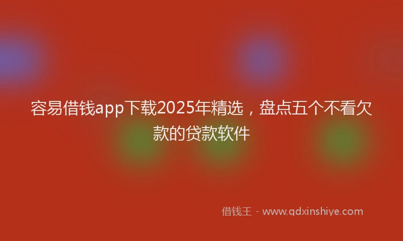 容易借钱app下载2025年精选，盘点五个不看欠款的贷款软件