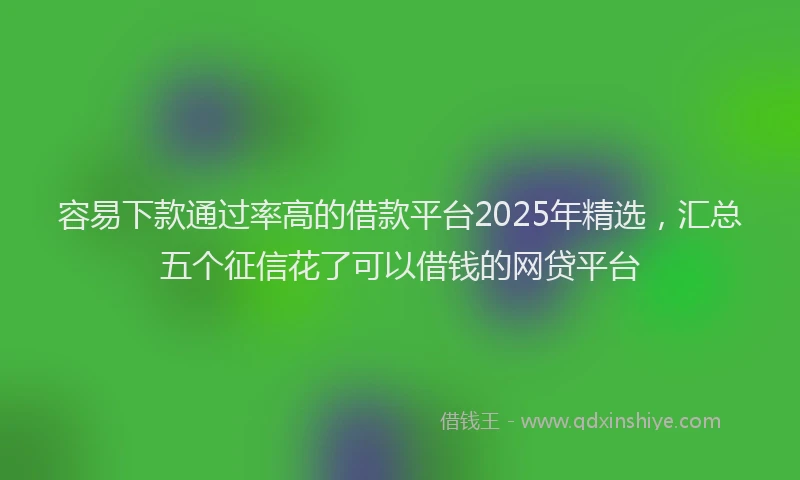 容易下款通过率高的借款平台2025年精选，汇总五个征信花了可以借钱的网贷平台